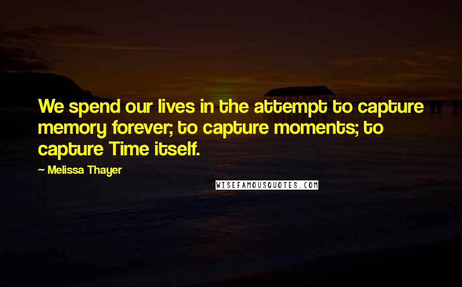 Melissa Thayer Quotes: We spend our lives in the attempt to capture memory forever; to capture moments; to capture Time itself.