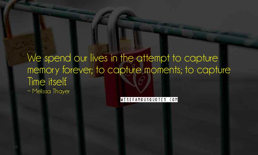 Melissa Thayer Quotes: We spend our lives in the attempt to capture memory forever; to capture moments; to capture Time itself.