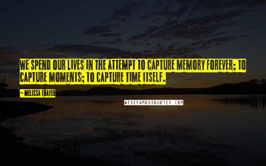 Melissa Thayer Quotes: We spend our lives in the attempt to capture memory forever; to capture moments; to capture Time itself.