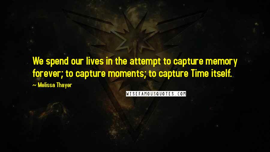 Melissa Thayer Quotes: We spend our lives in the attempt to capture memory forever; to capture moments; to capture Time itself.