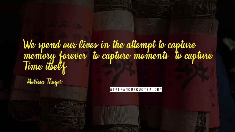 Melissa Thayer Quotes: We spend our lives in the attempt to capture memory forever; to capture moments; to capture Time itself.