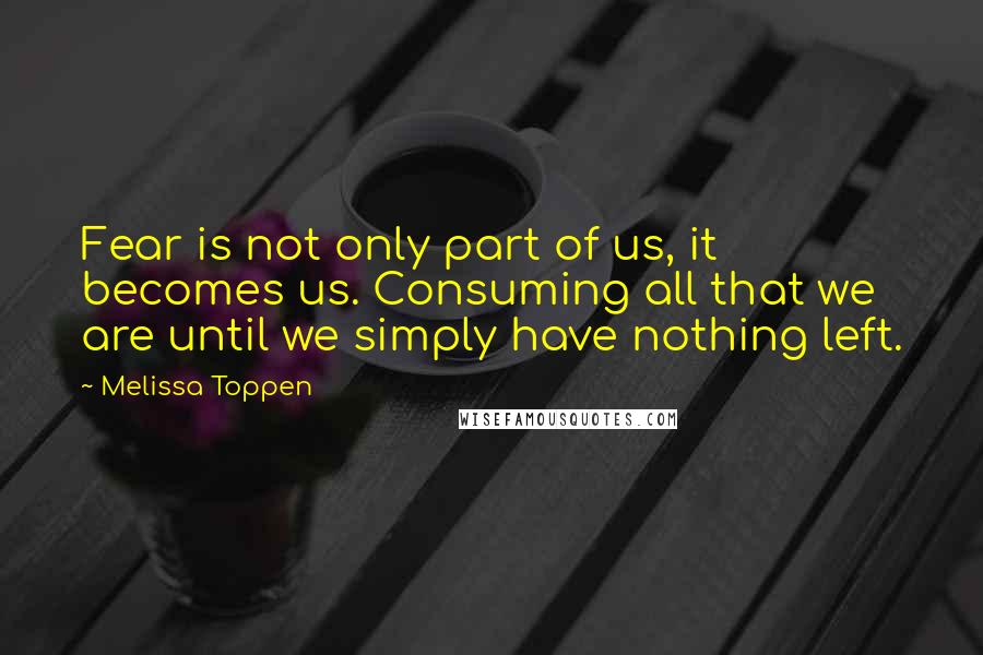 Melissa Toppen Quotes: Fear is not only part of us, it becomes us. Consuming all that we are until we simply have nothing left.