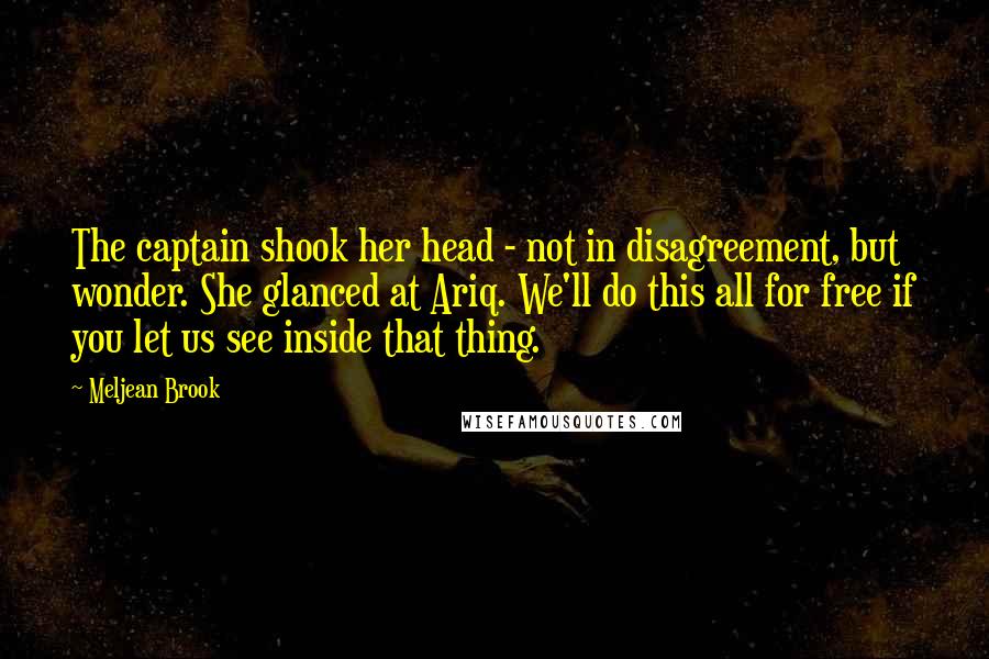 Meljean Brook Quotes: The captain shook her head - not in disagreement, but wonder. She glanced at Ariq. We'll do this all for free if you let us see inside that thing.