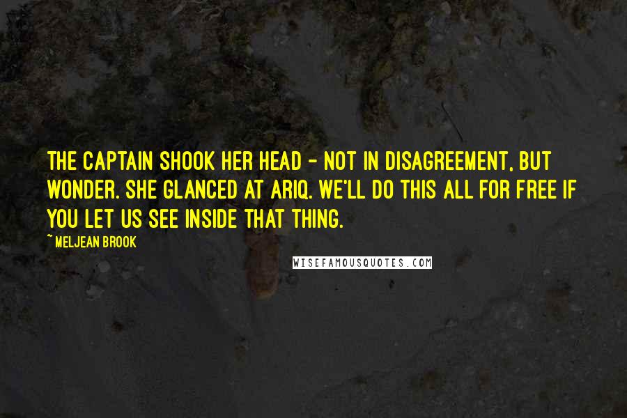 Meljean Brook Quotes: The captain shook her head - not in disagreement, but wonder. She glanced at Ariq. We'll do this all for free if you let us see inside that thing.