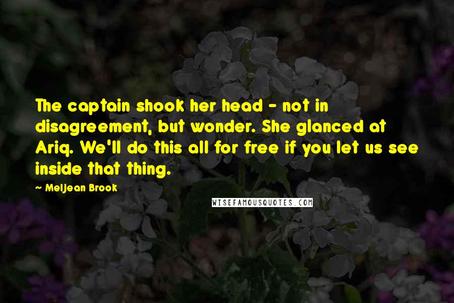 Meljean Brook Quotes: The captain shook her head - not in disagreement, but wonder. She glanced at Ariq. We'll do this all for free if you let us see inside that thing.