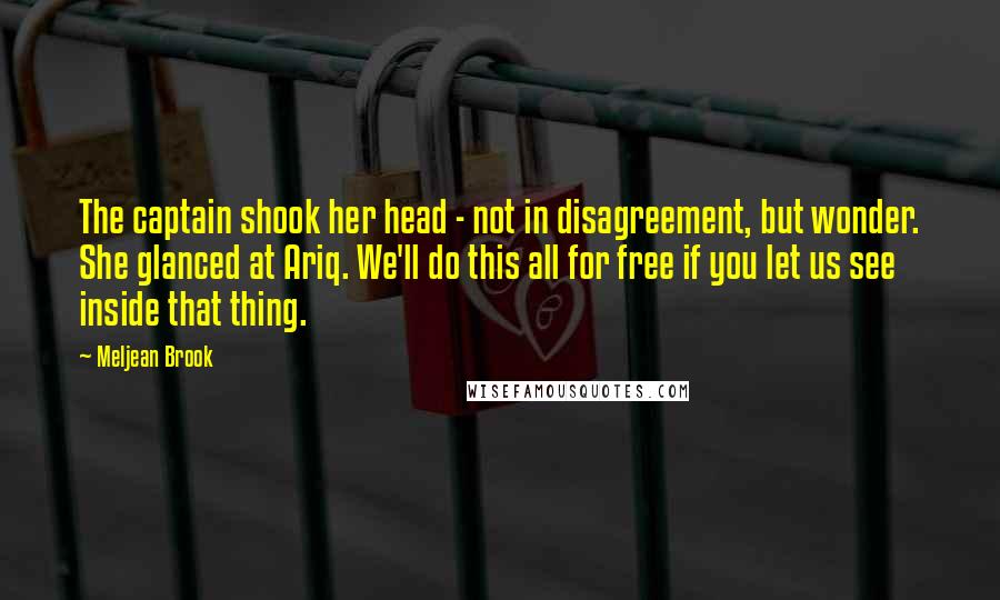 Meljean Brook Quotes: The captain shook her head - not in disagreement, but wonder. She glanced at Ariq. We'll do this all for free if you let us see inside that thing.