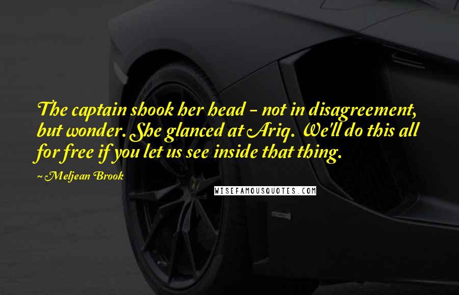 Meljean Brook Quotes: The captain shook her head - not in disagreement, but wonder. She glanced at Ariq. We'll do this all for free if you let us see inside that thing.