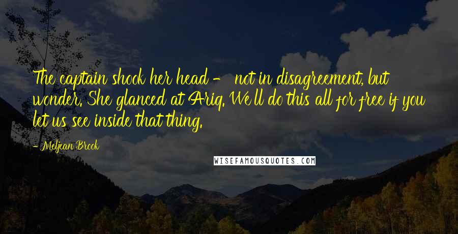 Meljean Brook Quotes: The captain shook her head - not in disagreement, but wonder. She glanced at Ariq. We'll do this all for free if you let us see inside that thing.