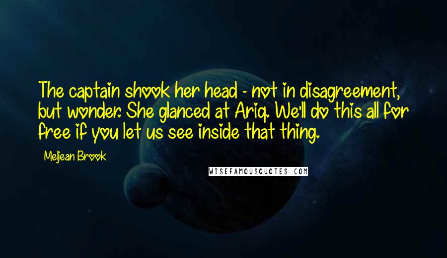 Meljean Brook Quotes: The captain shook her head - not in disagreement, but wonder. She glanced at Ariq. We'll do this all for free if you let us see inside that thing.