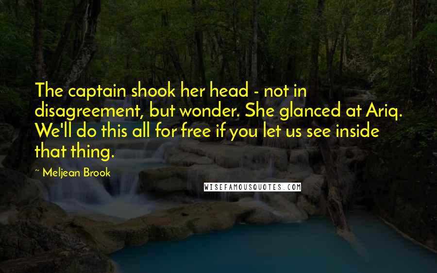 Meljean Brook Quotes: The captain shook her head - not in disagreement, but wonder. She glanced at Ariq. We'll do this all for free if you let us see inside that thing.