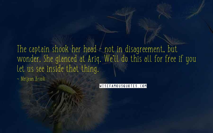 Meljean Brook Quotes: The captain shook her head - not in disagreement, but wonder. She glanced at Ariq. We'll do this all for free if you let us see inside that thing.