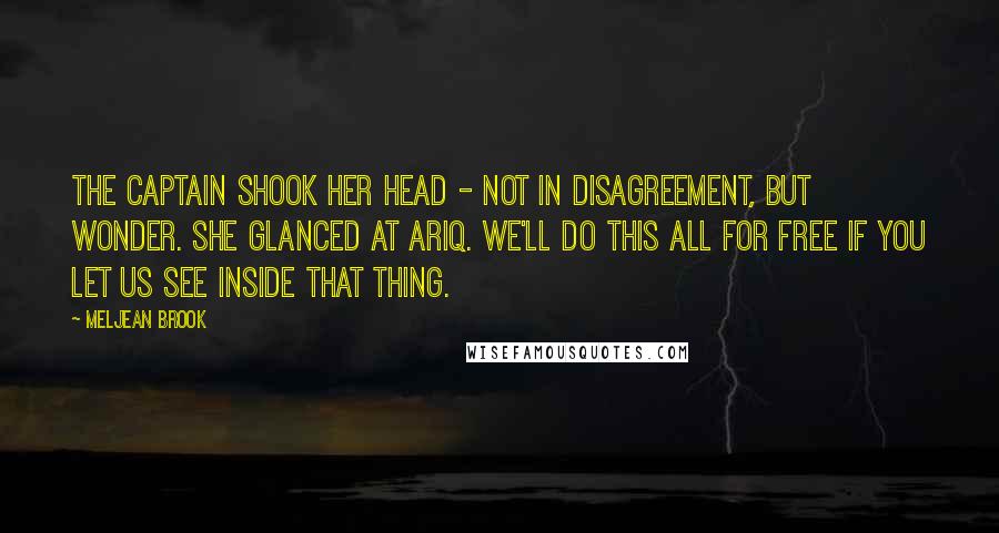 Meljean Brook Quotes: The captain shook her head - not in disagreement, but wonder. She glanced at Ariq. We'll do this all for free if you let us see inside that thing.