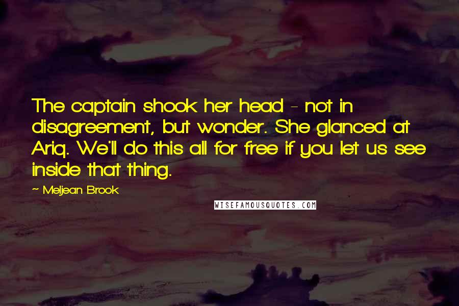 Meljean Brook Quotes: The captain shook her head - not in disagreement, but wonder. She glanced at Ariq. We'll do this all for free if you let us see inside that thing.