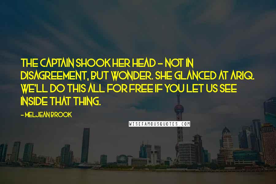 Meljean Brook Quotes: The captain shook her head - not in disagreement, but wonder. She glanced at Ariq. We'll do this all for free if you let us see inside that thing.