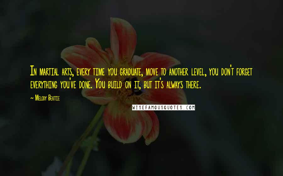 Melody Beattie Quotes: In martial arts, every time you graduate, move to another level, you don't forget everything you've done. You build on it, but it's always there.