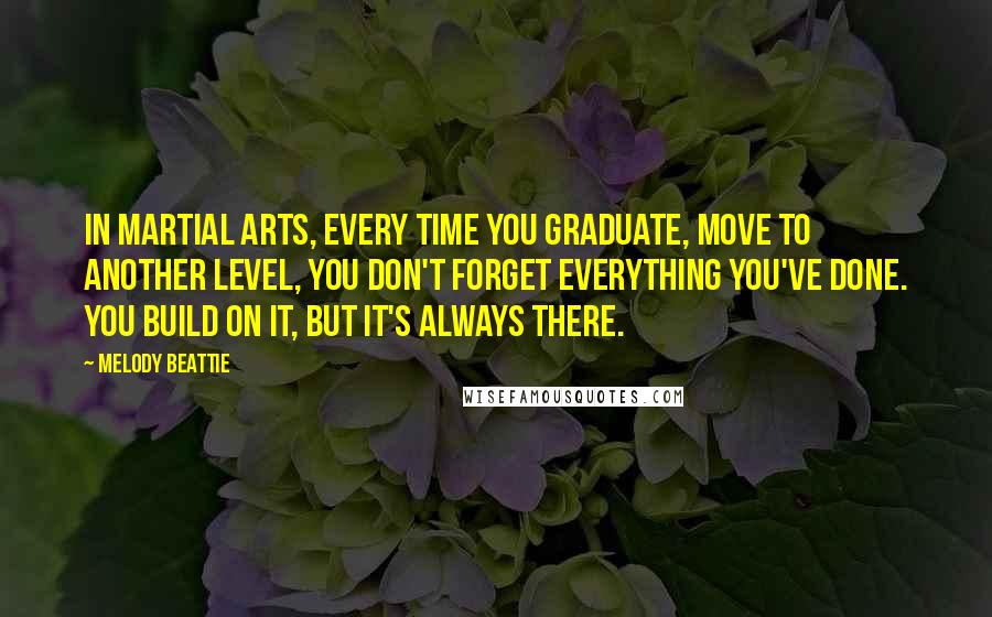 Melody Beattie Quotes: In martial arts, every time you graduate, move to another level, you don't forget everything you've done. You build on it, but it's always there.