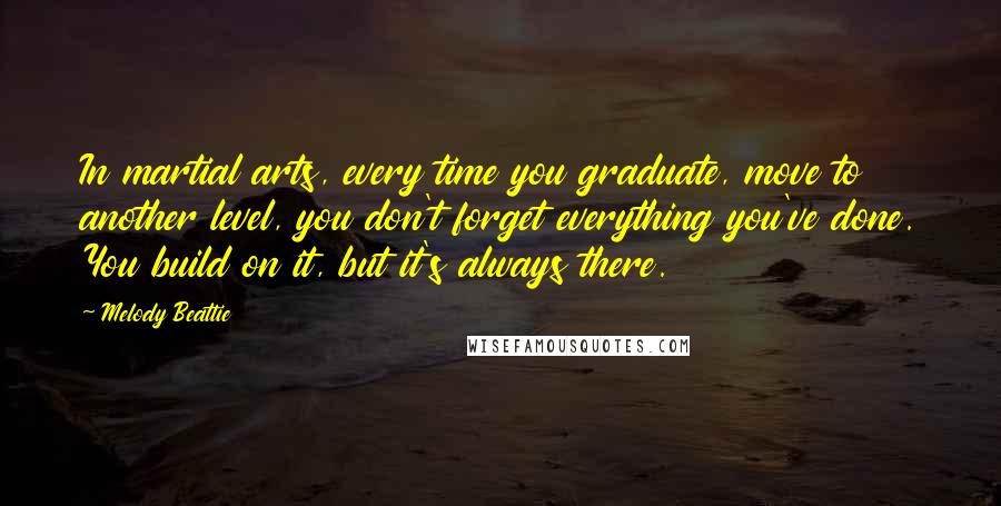 Melody Beattie Quotes: In martial arts, every time you graduate, move to another level, you don't forget everything you've done. You build on it, but it's always there.