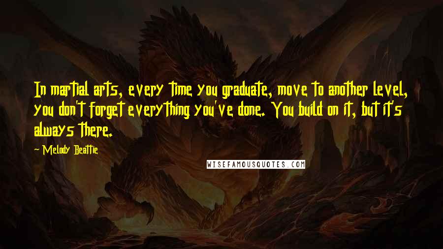 Melody Beattie Quotes: In martial arts, every time you graduate, move to another level, you don't forget everything you've done. You build on it, but it's always there.