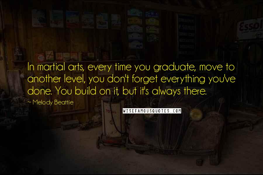 Melody Beattie Quotes: In martial arts, every time you graduate, move to another level, you don't forget everything you've done. You build on it, but it's always there.