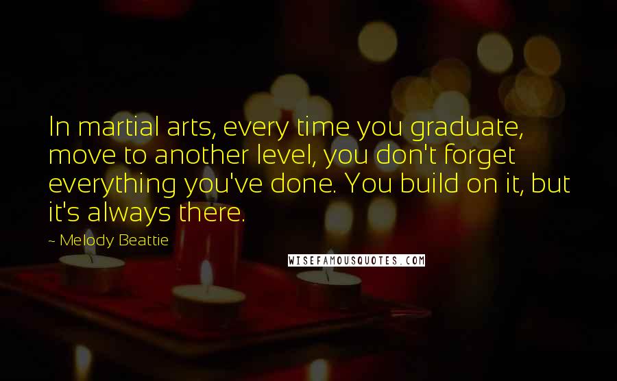 Melody Beattie Quotes: In martial arts, every time you graduate, move to another level, you don't forget everything you've done. You build on it, but it's always there.