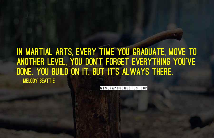 Melody Beattie Quotes: In martial arts, every time you graduate, move to another level, you don't forget everything you've done. You build on it, but it's always there.