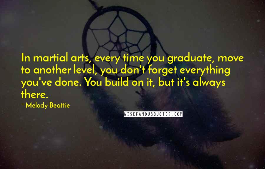 Melody Beattie Quotes: In martial arts, every time you graduate, move to another level, you don't forget everything you've done. You build on it, but it's always there.