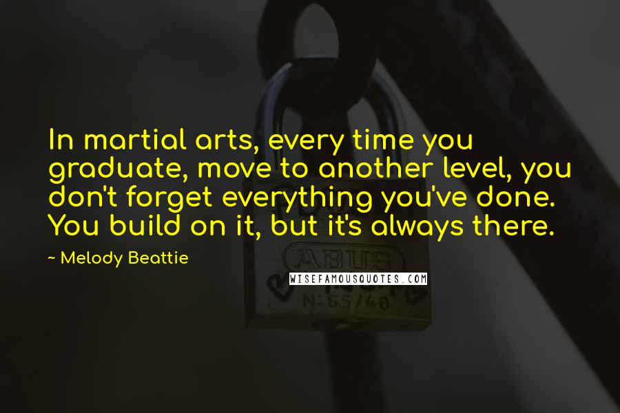 Melody Beattie Quotes: In martial arts, every time you graduate, move to another level, you don't forget everything you've done. You build on it, but it's always there.