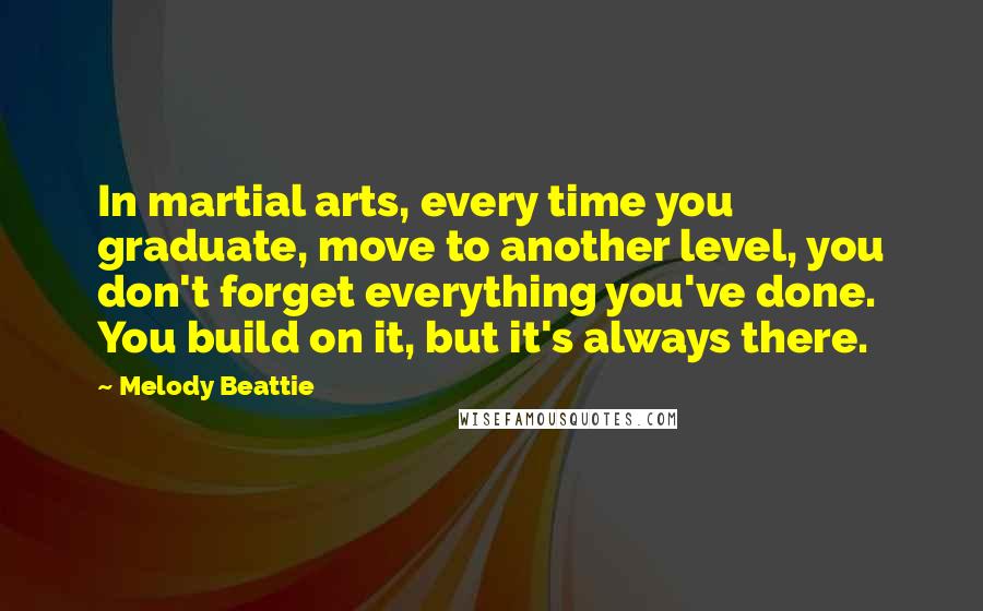 Melody Beattie Quotes: In martial arts, every time you graduate, move to another level, you don't forget everything you've done. You build on it, but it's always there.