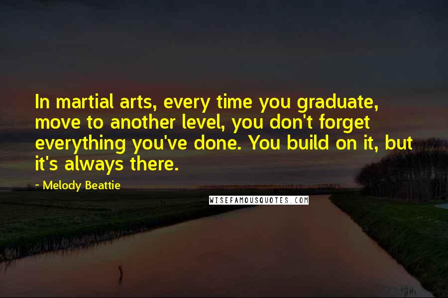 Melody Beattie Quotes: In martial arts, every time you graduate, move to another level, you don't forget everything you've done. You build on it, but it's always there.