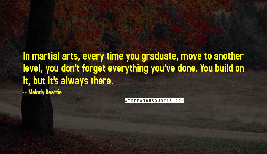 Melody Beattie Quotes: In martial arts, every time you graduate, move to another level, you don't forget everything you've done. You build on it, but it's always there.
