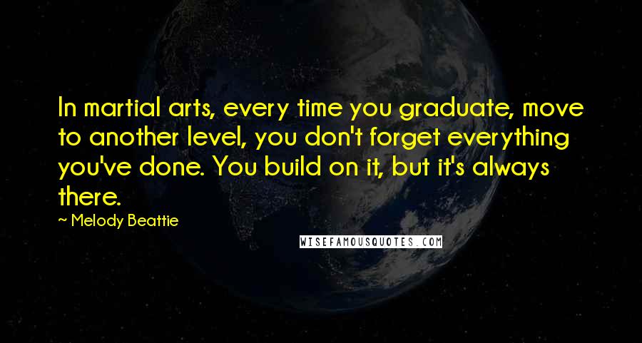 Melody Beattie Quotes: In martial arts, every time you graduate, move to another level, you don't forget everything you've done. You build on it, but it's always there.