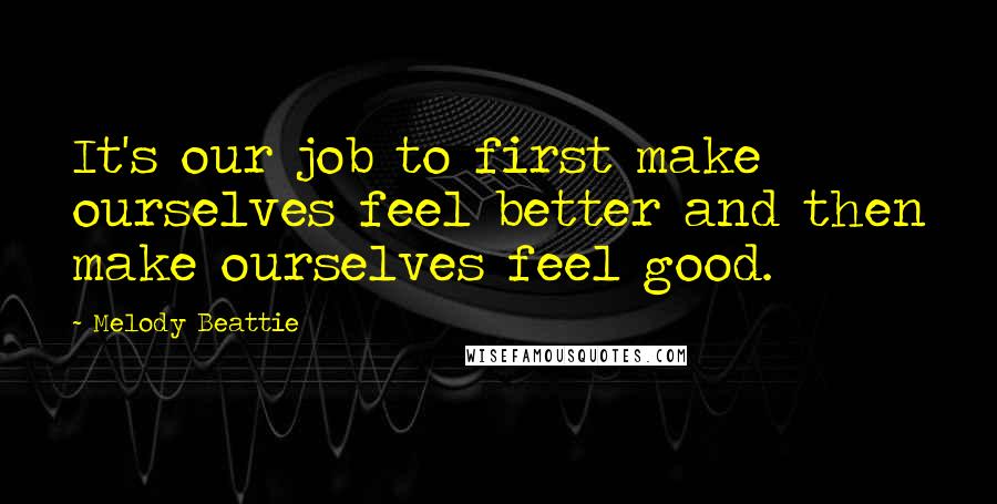 Melody Beattie Quotes: It's our job to first make ourselves feel better and then make ourselves feel good.