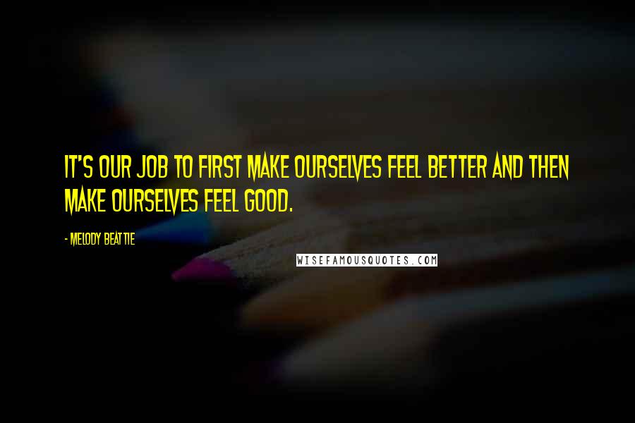 Melody Beattie Quotes: It's our job to first make ourselves feel better and then make ourselves feel good.