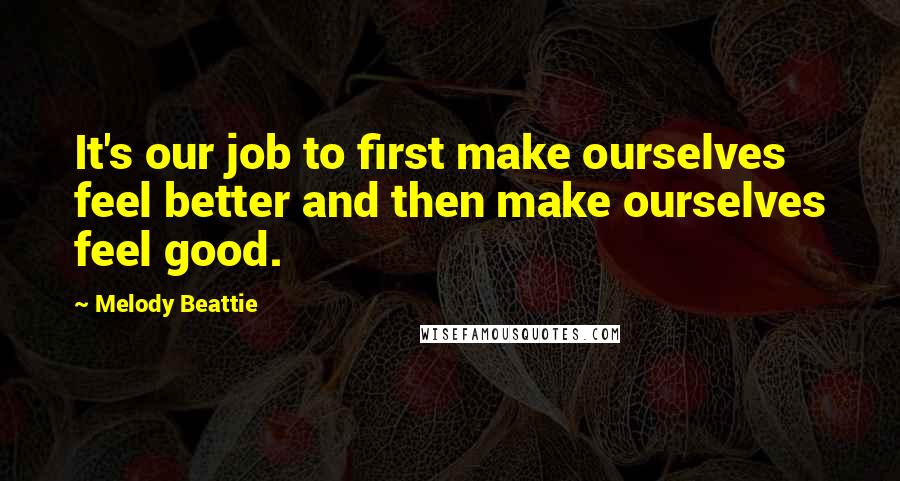 Melody Beattie Quotes: It's our job to first make ourselves feel better and then make ourselves feel good.