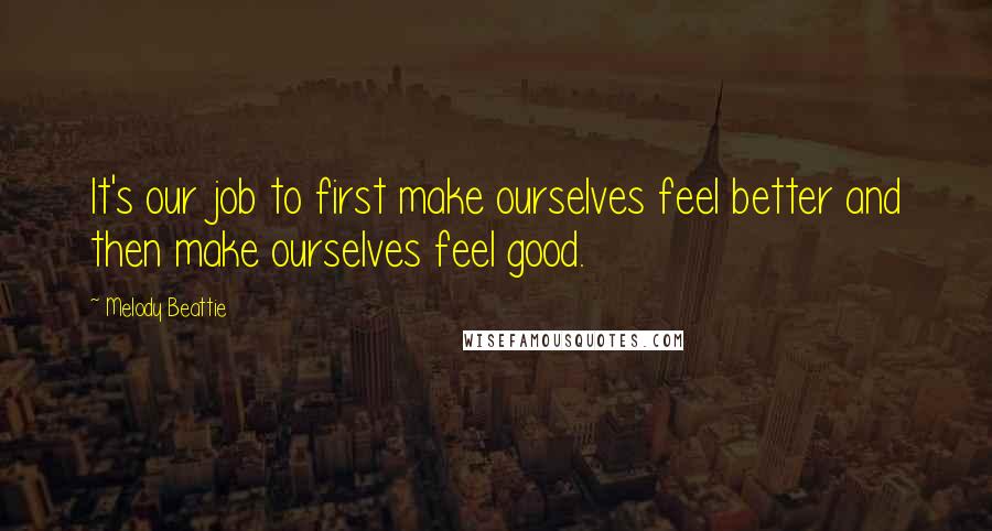 Melody Beattie Quotes: It's our job to first make ourselves feel better and then make ourselves feel good.