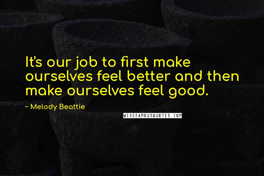 Melody Beattie Quotes: It's our job to first make ourselves feel better and then make ourselves feel good.