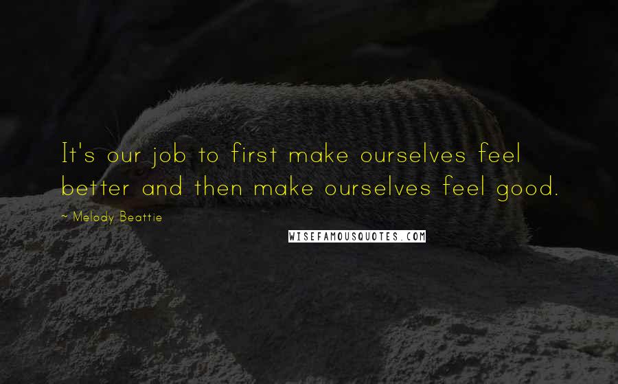 Melody Beattie Quotes: It's our job to first make ourselves feel better and then make ourselves feel good.