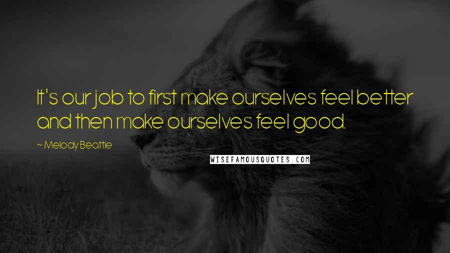 Melody Beattie Quotes: It's our job to first make ourselves feel better and then make ourselves feel good.