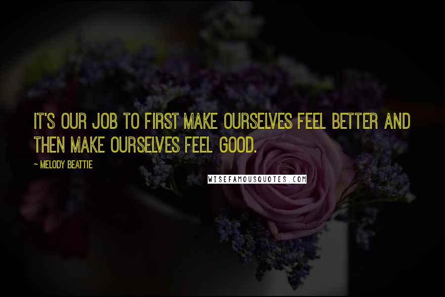 Melody Beattie Quotes: It's our job to first make ourselves feel better and then make ourselves feel good.