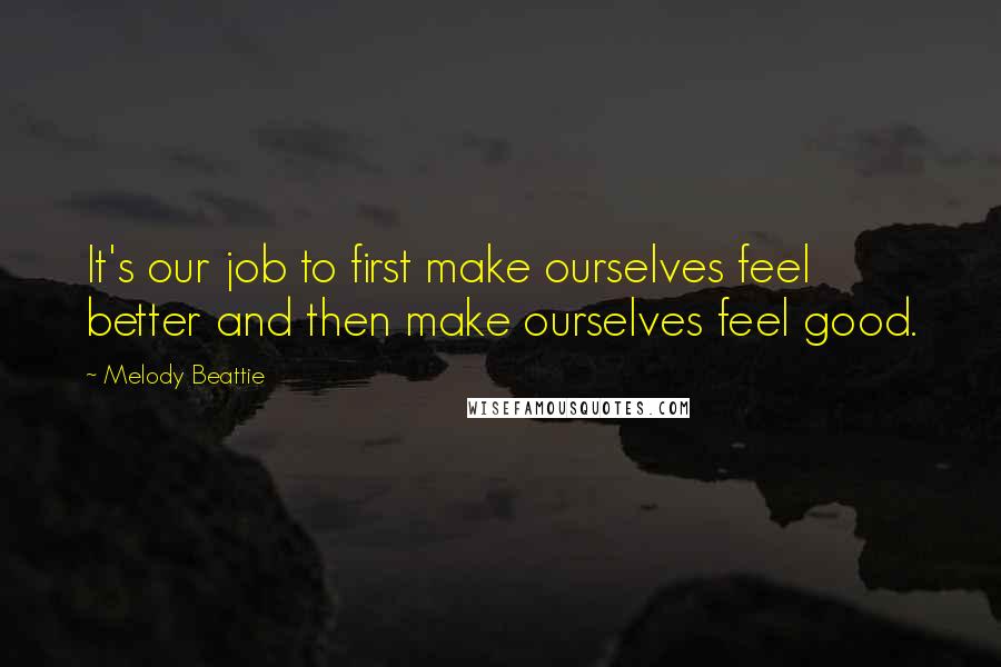 Melody Beattie Quotes: It's our job to first make ourselves feel better and then make ourselves feel good.