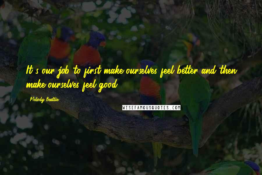 Melody Beattie Quotes: It's our job to first make ourselves feel better and then make ourselves feel good.