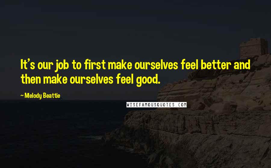 Melody Beattie Quotes: It's our job to first make ourselves feel better and then make ourselves feel good.