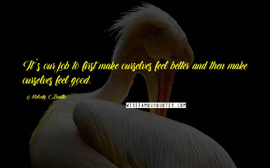 Melody Beattie Quotes: It's our job to first make ourselves feel better and then make ourselves feel good.