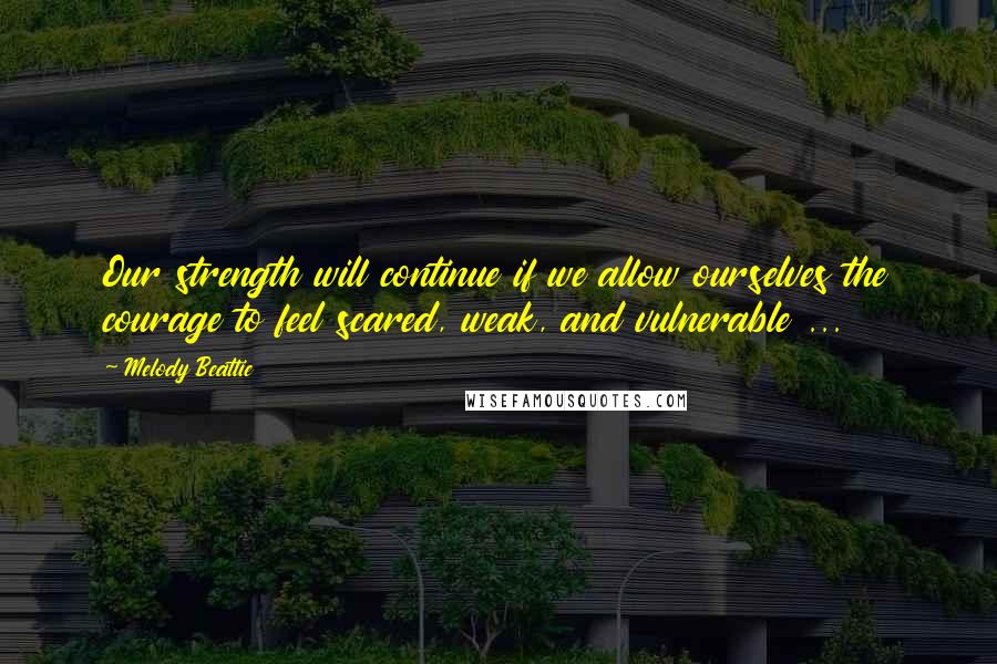 Melody Beattie Quotes: Our strength will continue if we allow ourselves the courage to feel scared, weak, and vulnerable ...