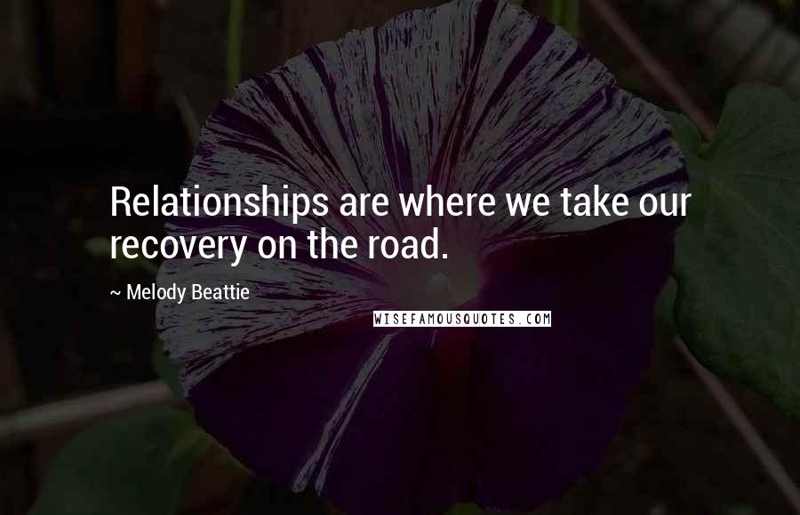 Melody Beattie Quotes: Relationships are where we take our recovery on the road.