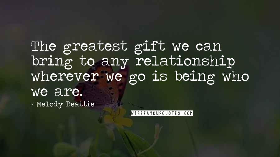 Melody Beattie Quotes: The greatest gift we can bring to any relationship wherever we go is being who we are.