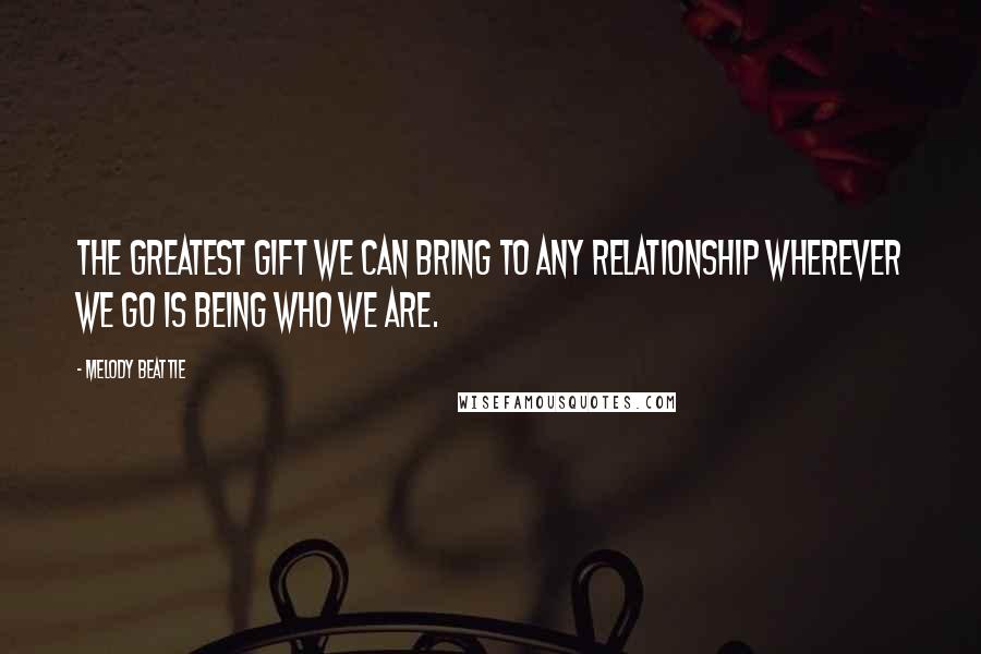 Melody Beattie Quotes: The greatest gift we can bring to any relationship wherever we go is being who we are.