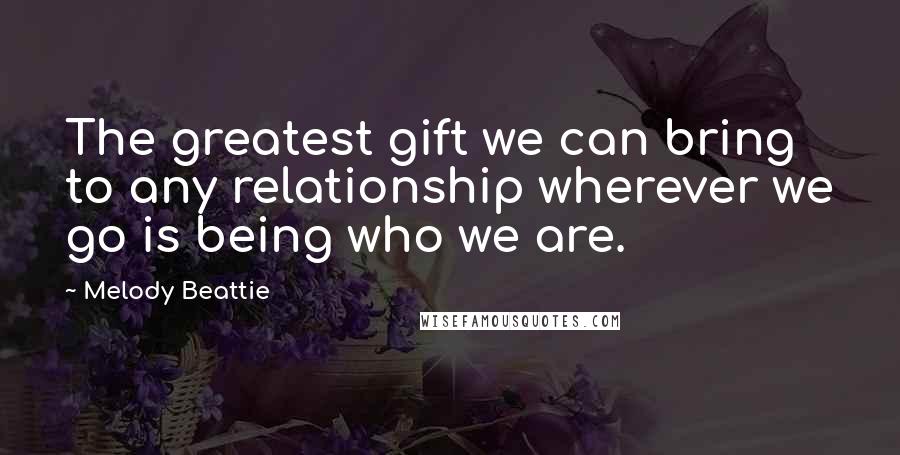 Melody Beattie Quotes: The greatest gift we can bring to any relationship wherever we go is being who we are.