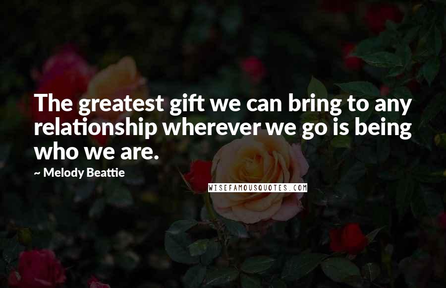 Melody Beattie Quotes: The greatest gift we can bring to any relationship wherever we go is being who we are.