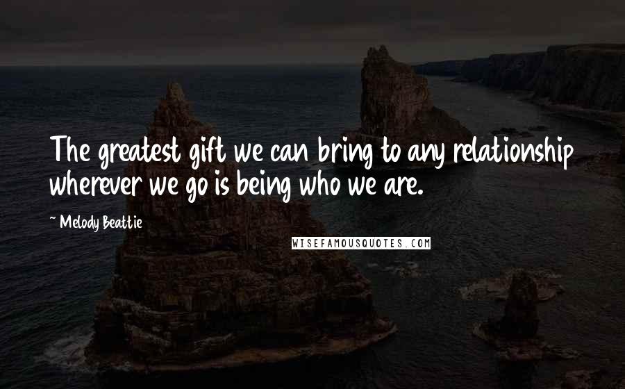 Melody Beattie Quotes: The greatest gift we can bring to any relationship wherever we go is being who we are.